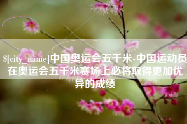 许昌中国奥运会五千米-中国运动员在奥运会五千米赛场上必将取得更加优异的成绩