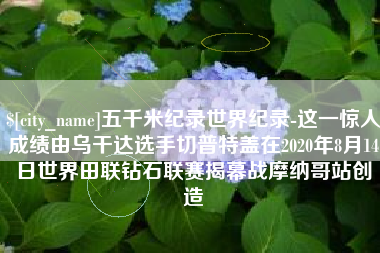 许昌五千米纪录世界纪录-这一惊人成绩由乌干达选手切普特盖在2020年8月14日世界田联钻石联赛揭幕战摩纳哥站创造
