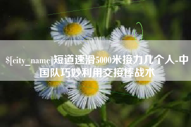 许昌短道速滑5000米接力几个人-中国队巧妙利用交接棒战术