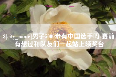 许昌男子5000米有中国选手吗-赛前有想过和队友们一起站上领奖台