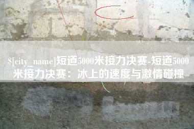 许昌短道5000米接力决赛-短道5000米接力决赛：冰上的速度与激情碰撞