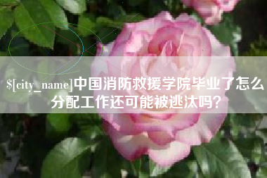 许昌中国消防救援学院毕业了怎么分配工作还可能被逃汰吗？