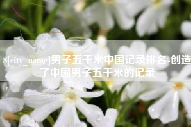 许昌男子五千米中国记录排名-创造了中国男子五千米的记录