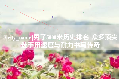 许昌男子5000米历史排名-众多顶尖选手用速度与耐力书写传奇
